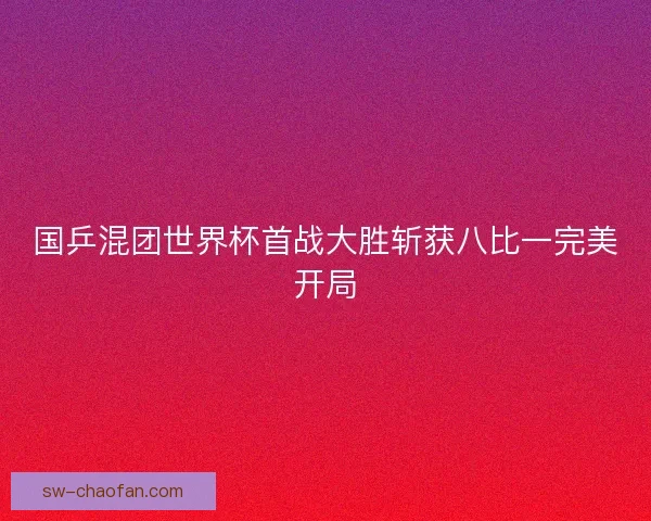 国乒混团世界杯首战大胜斩获八比一完美开局