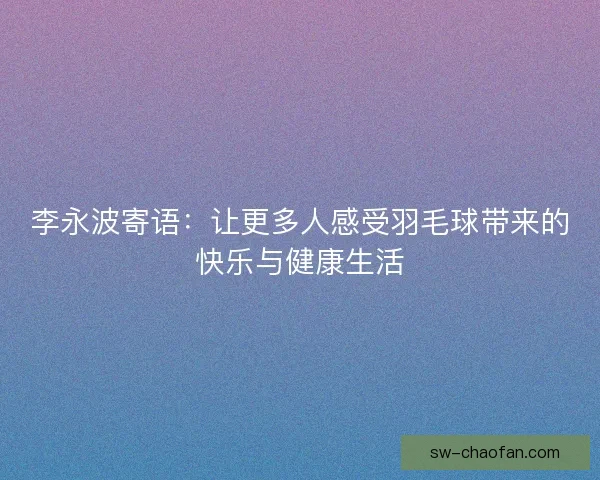 李永波寄语：让更多人感受羽毛球带来的快乐与健康生活