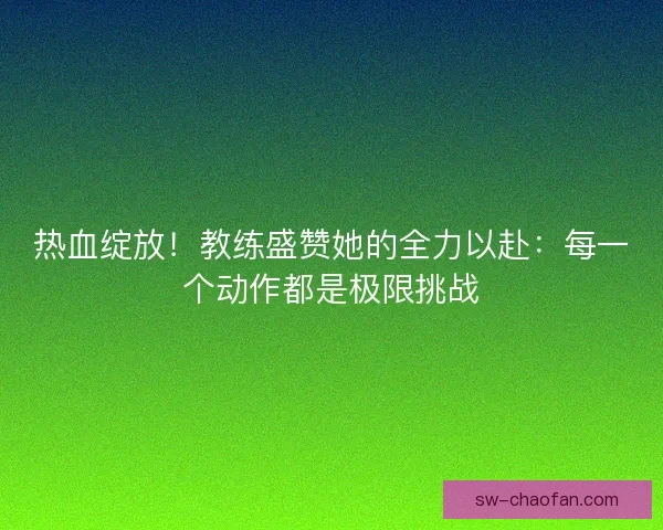 热血绽放！教练盛赞她的全力以赴：每一个动作都是极限挑战