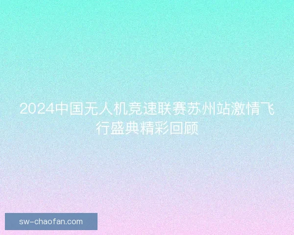 2024中国无人机竞速联赛苏州站激情飞行盛典精彩回顾