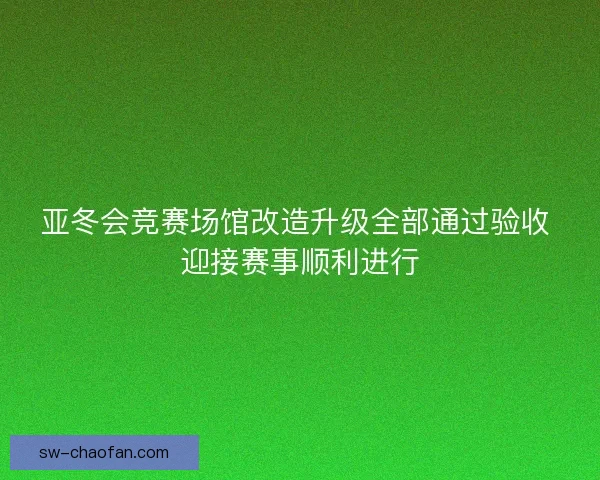 亚冬会竞赛场馆改造升级全部通过验收 迎接赛事顺利进行