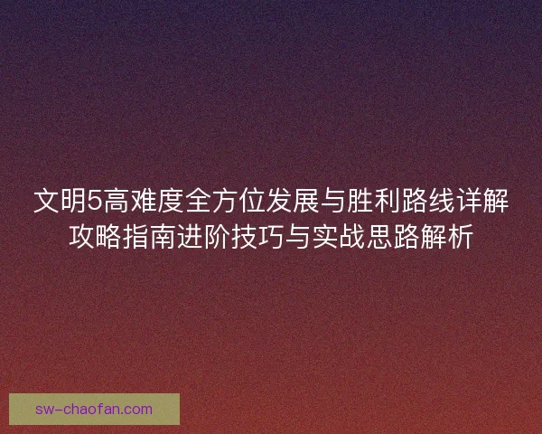 文明5高难度全方位发展与胜利路线详解攻略指南进阶技巧与实战思路解析